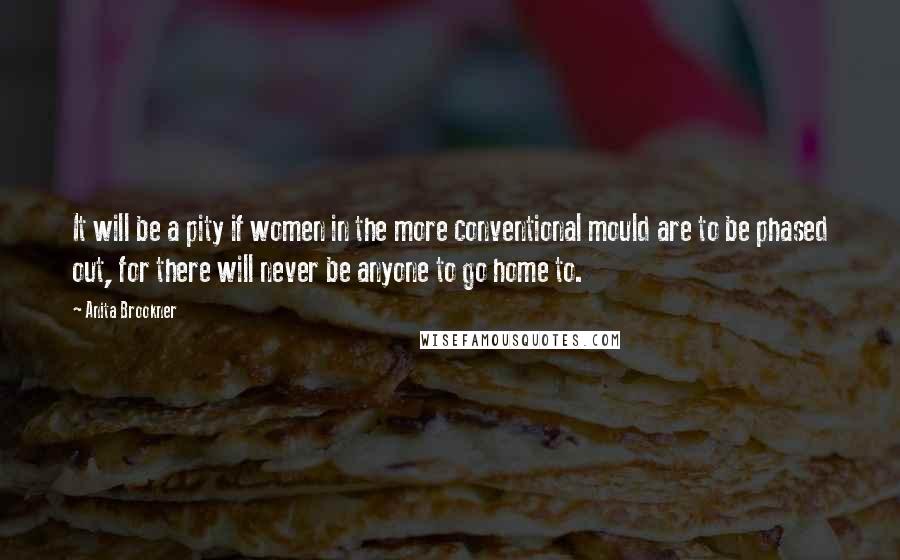Anita Brookner Quotes: It will be a pity if women in the more conventional mould are to be phased out, for there will never be anyone to go home to.