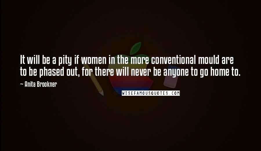 Anita Brookner Quotes: It will be a pity if women in the more conventional mould are to be phased out, for there will never be anyone to go home to.