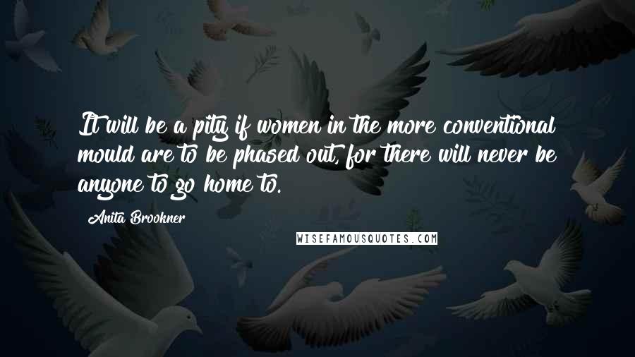 Anita Brookner Quotes: It will be a pity if women in the more conventional mould are to be phased out, for there will never be anyone to go home to.
