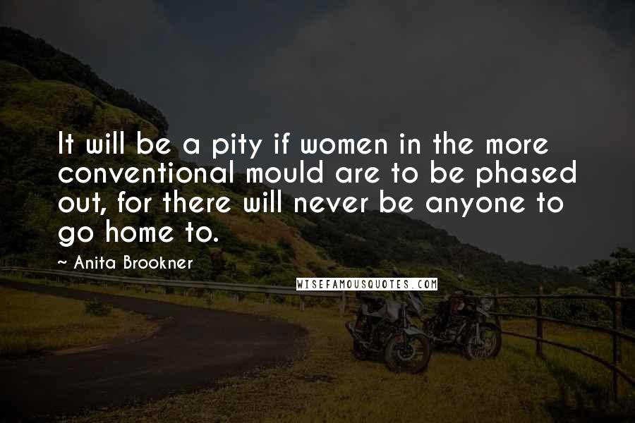 Anita Brookner Quotes: It will be a pity if women in the more conventional mould are to be phased out, for there will never be anyone to go home to.