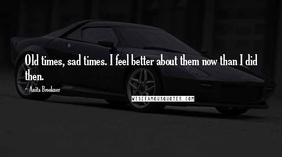 Anita Brookner Quotes: Old times, sad times. I feel better about them now than I did then.