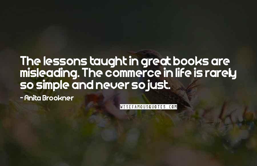 Anita Brookner Quotes: The lessons taught in great books are misleading. The commerce in life is rarely so simple and never so just.