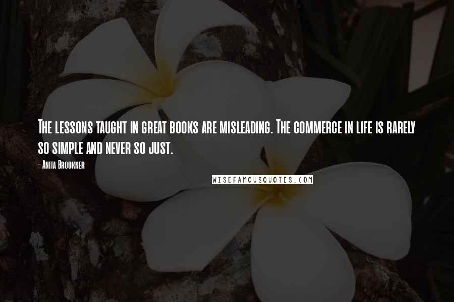 Anita Brookner Quotes: The lessons taught in great books are misleading. The commerce in life is rarely so simple and never so just.