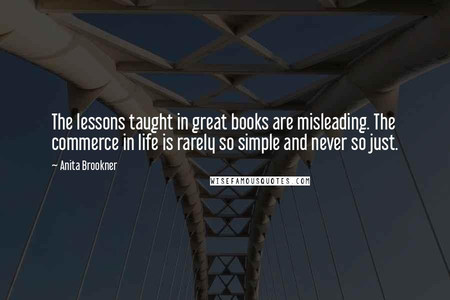 Anita Brookner Quotes: The lessons taught in great books are misleading. The commerce in life is rarely so simple and never so just.