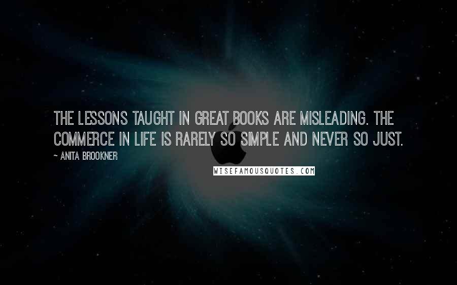 Anita Brookner Quotes: The lessons taught in great books are misleading. The commerce in life is rarely so simple and never so just.