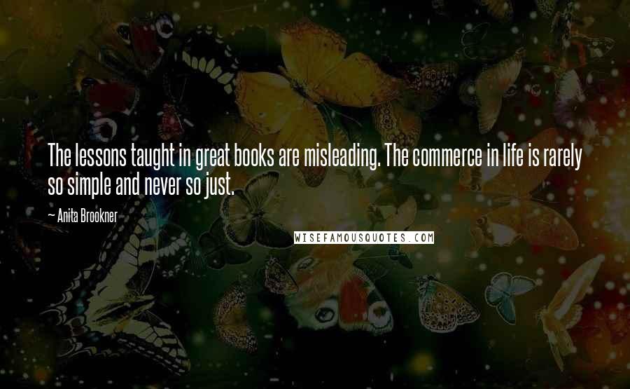 Anita Brookner Quotes: The lessons taught in great books are misleading. The commerce in life is rarely so simple and never so just.