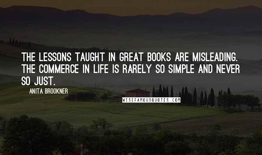 Anita Brookner Quotes: The lessons taught in great books are misleading. The commerce in life is rarely so simple and never so just.