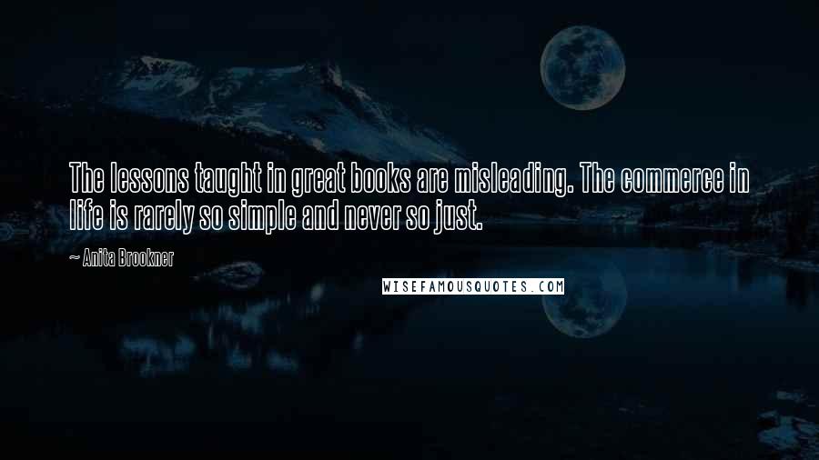 Anita Brookner Quotes: The lessons taught in great books are misleading. The commerce in life is rarely so simple and never so just.