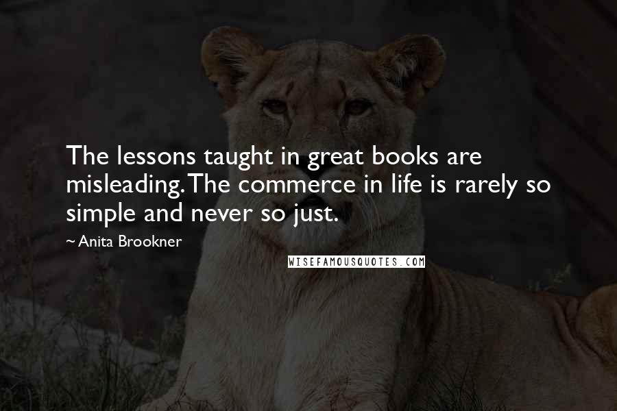 Anita Brookner Quotes: The lessons taught in great books are misleading. The commerce in life is rarely so simple and never so just.