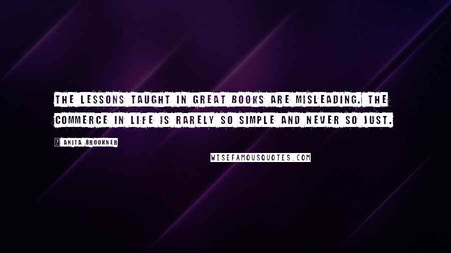 Anita Brookner Quotes: The lessons taught in great books are misleading. The commerce in life is rarely so simple and never so just.