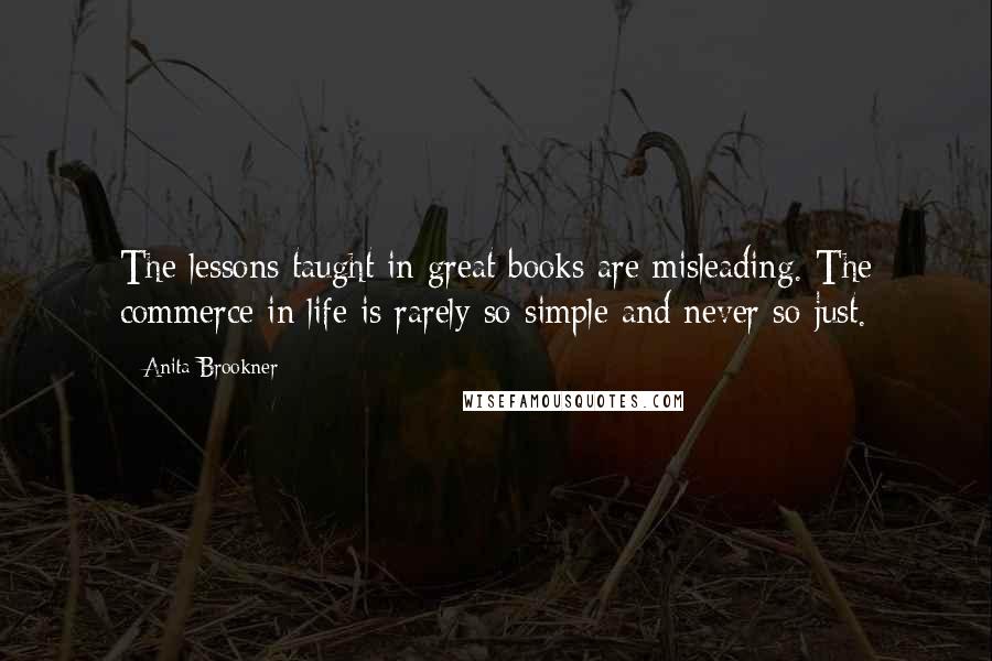 Anita Brookner Quotes: The lessons taught in great books are misleading. The commerce in life is rarely so simple and never so just.