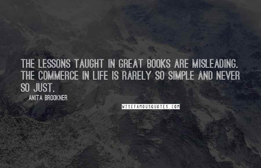 Anita Brookner Quotes: The lessons taught in great books are misleading. The commerce in life is rarely so simple and never so just.