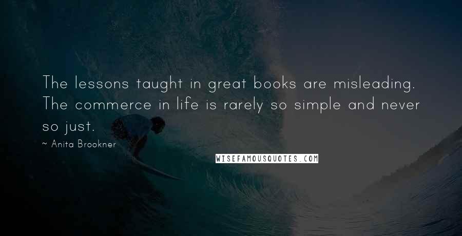 Anita Brookner Quotes: The lessons taught in great books are misleading. The commerce in life is rarely so simple and never so just.