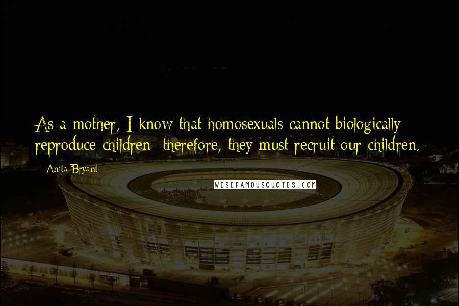 Anita Bryant Quotes: As a mother, I know that homosexuals cannot biologically reproduce children; therefore, they must recruit our children.