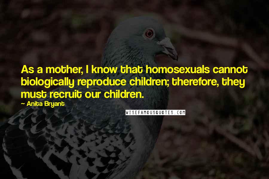 Anita Bryant Quotes: As a mother, I know that homosexuals cannot biologically reproduce children; therefore, they must recruit our children.