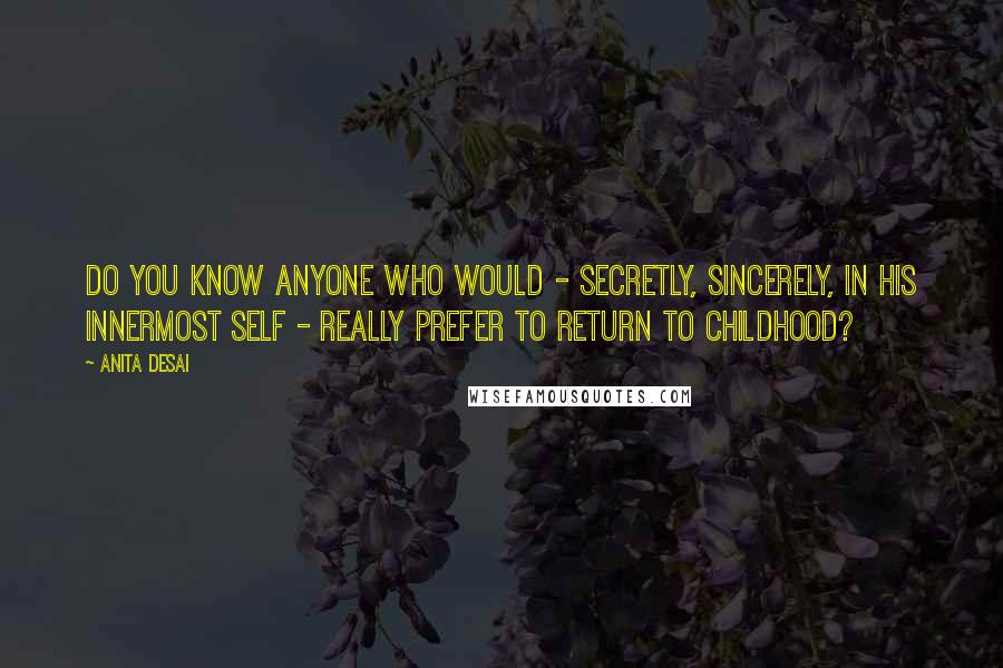 Anita Desai Quotes: Do you know anyone who would - secretly, sincerely, in his innermost self - really prefer to return to childhood?