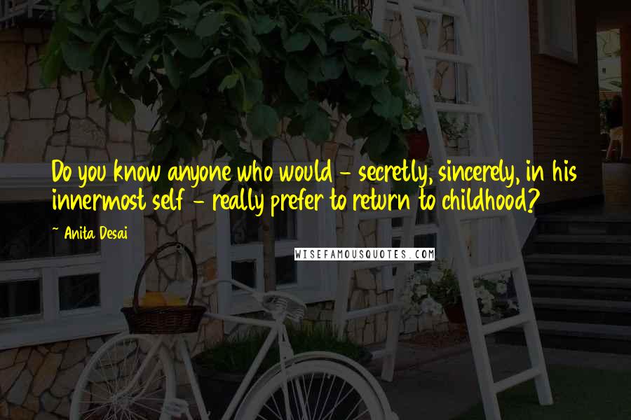 Anita Desai Quotes: Do you know anyone who would - secretly, sincerely, in his innermost self - really prefer to return to childhood?