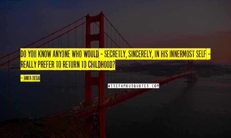 Anita Desai Quotes: Do you know anyone who would - secretly, sincerely, in his innermost self - really prefer to return to childhood?