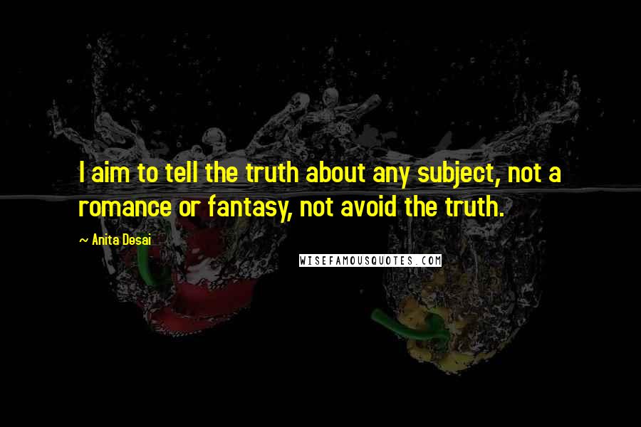 Anita Desai Quotes: I aim to tell the truth about any subject, not a romance or fantasy, not avoid the truth.