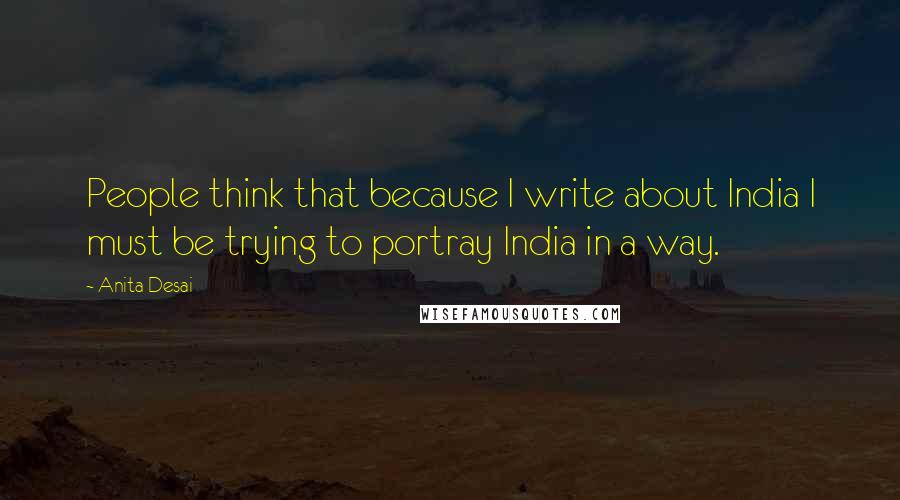 Anita Desai Quotes: People think that because I write about India I must be trying to portray India in a way.