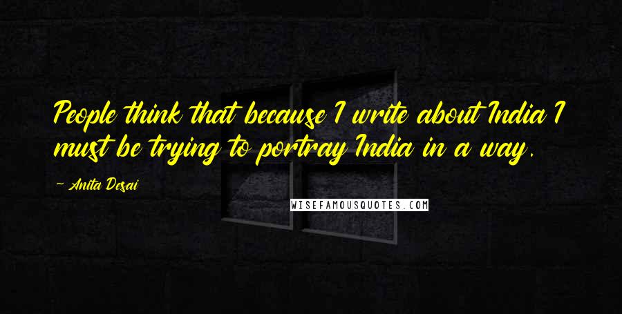 Anita Desai Quotes: People think that because I write about India I must be trying to portray India in a way.