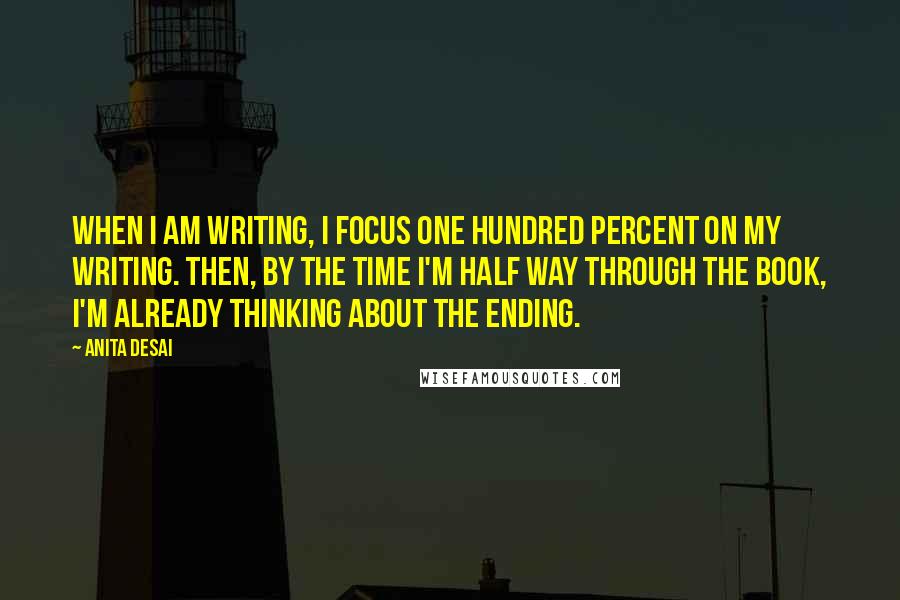 Anita Desai Quotes: When I am writing, I focus one hundred percent on my writing. Then, by the time I'm half way through the book, I'm already thinking about the ending.