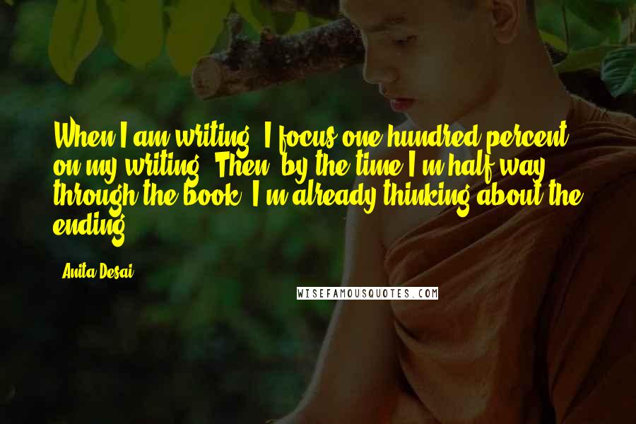 Anita Desai Quotes: When I am writing, I focus one hundred percent on my writing. Then, by the time I'm half way through the book, I'm already thinking about the ending.