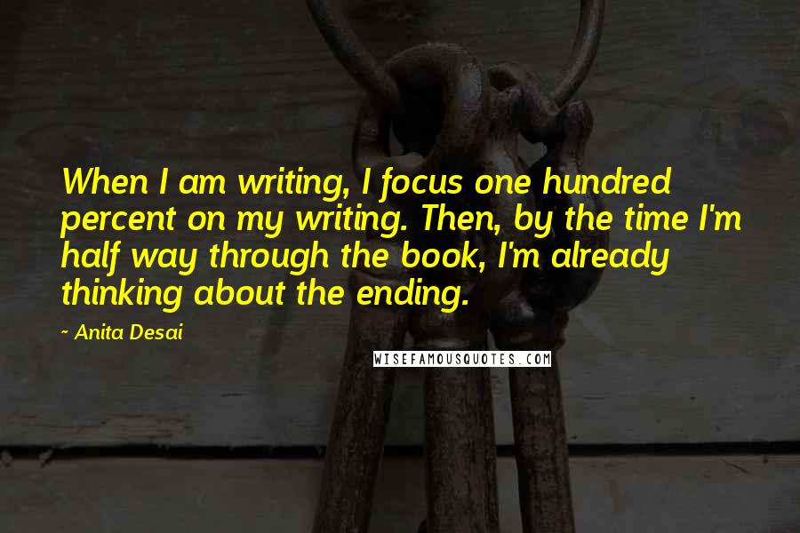 Anita Desai Quotes: When I am writing, I focus one hundred percent on my writing. Then, by the time I'm half way through the book, I'm already thinking about the ending.