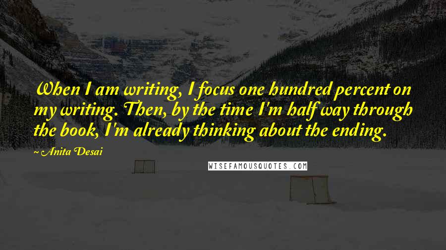 Anita Desai Quotes: When I am writing, I focus one hundred percent on my writing. Then, by the time I'm half way through the book, I'm already thinking about the ending.