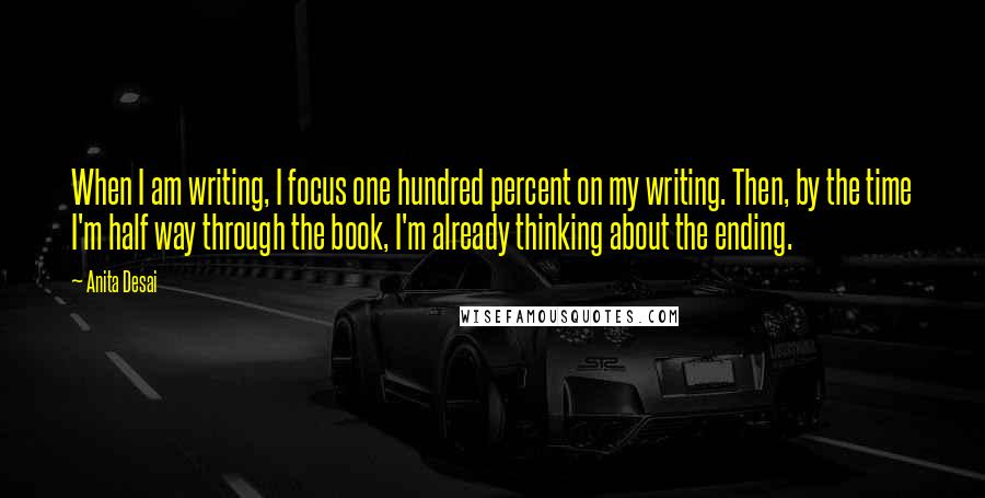 Anita Desai Quotes: When I am writing, I focus one hundred percent on my writing. Then, by the time I'm half way through the book, I'm already thinking about the ending.