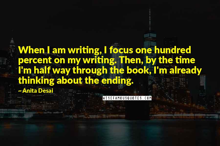 Anita Desai Quotes: When I am writing, I focus one hundred percent on my writing. Then, by the time I'm half way through the book, I'm already thinking about the ending.