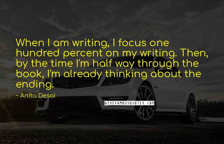 Anita Desai Quotes: When I am writing, I focus one hundred percent on my writing. Then, by the time I'm half way through the book, I'm already thinking about the ending.