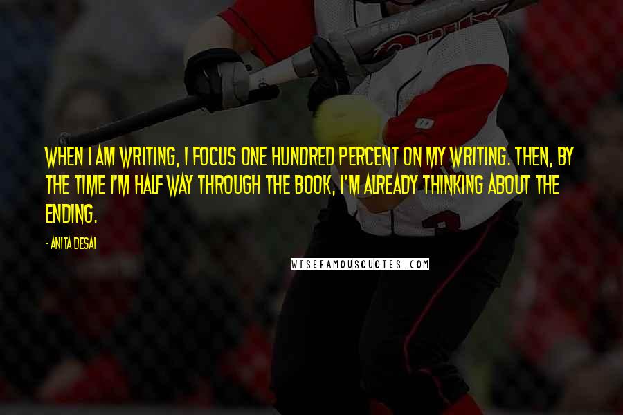 Anita Desai Quotes: When I am writing, I focus one hundred percent on my writing. Then, by the time I'm half way through the book, I'm already thinking about the ending.