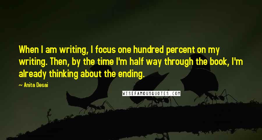 Anita Desai Quotes: When I am writing, I focus one hundred percent on my writing. Then, by the time I'm half way through the book, I'm already thinking about the ending.