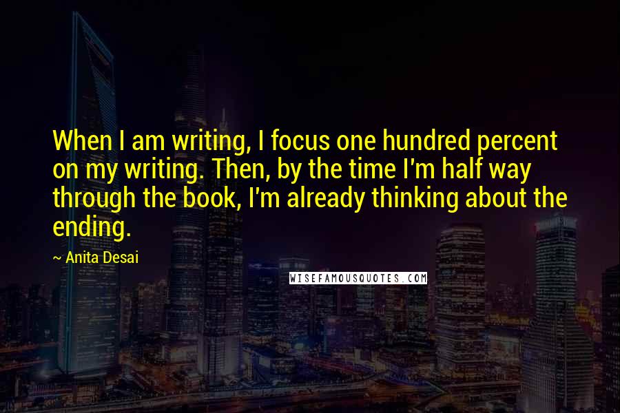 Anita Desai Quotes: When I am writing, I focus one hundred percent on my writing. Then, by the time I'm half way through the book, I'm already thinking about the ending.