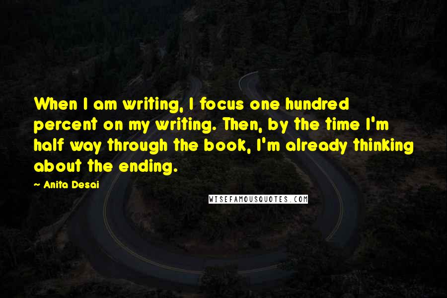 Anita Desai Quotes: When I am writing, I focus one hundred percent on my writing. Then, by the time I'm half way through the book, I'm already thinking about the ending.