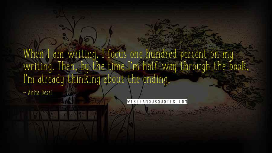 Anita Desai Quotes: When I am writing, I focus one hundred percent on my writing. Then, by the time I'm half way through the book, I'm already thinking about the ending.