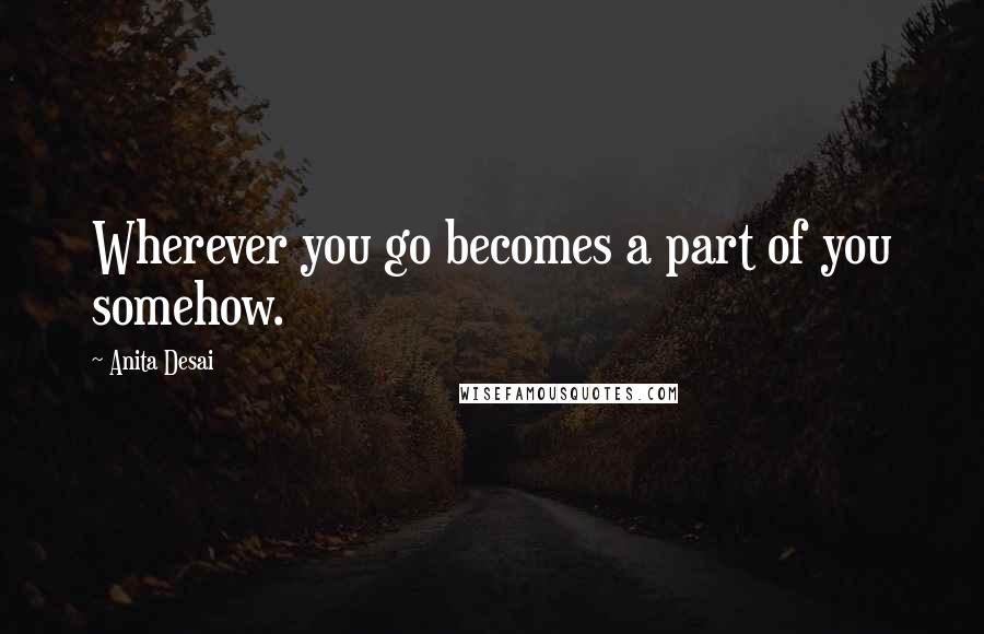 Anita Desai Quotes: Wherever you go becomes a part of you somehow.
