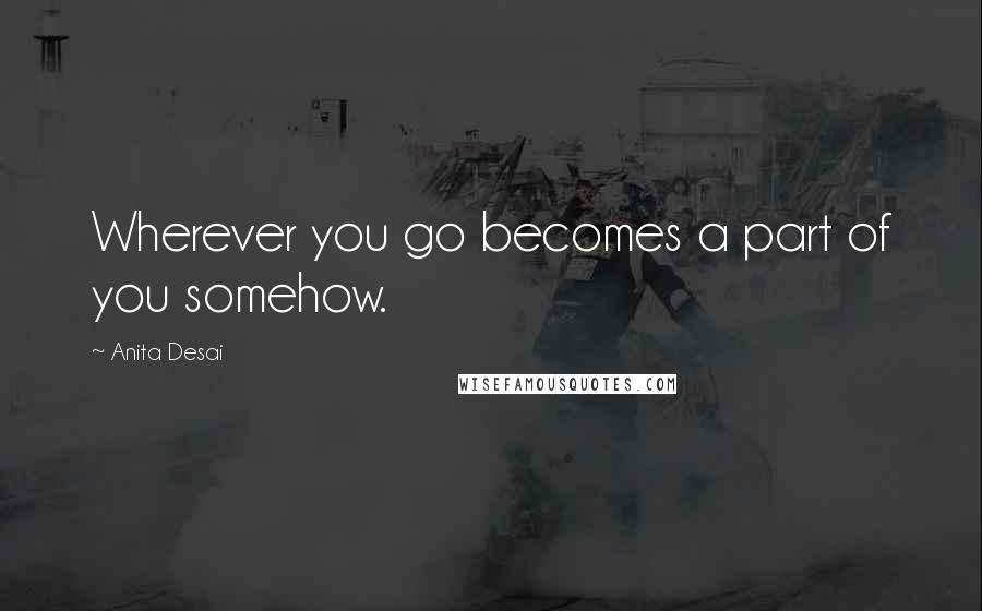 Anita Desai Quotes: Wherever you go becomes a part of you somehow.