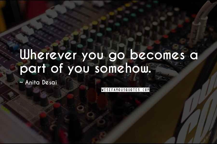 Anita Desai Quotes: Wherever you go becomes a part of you somehow.