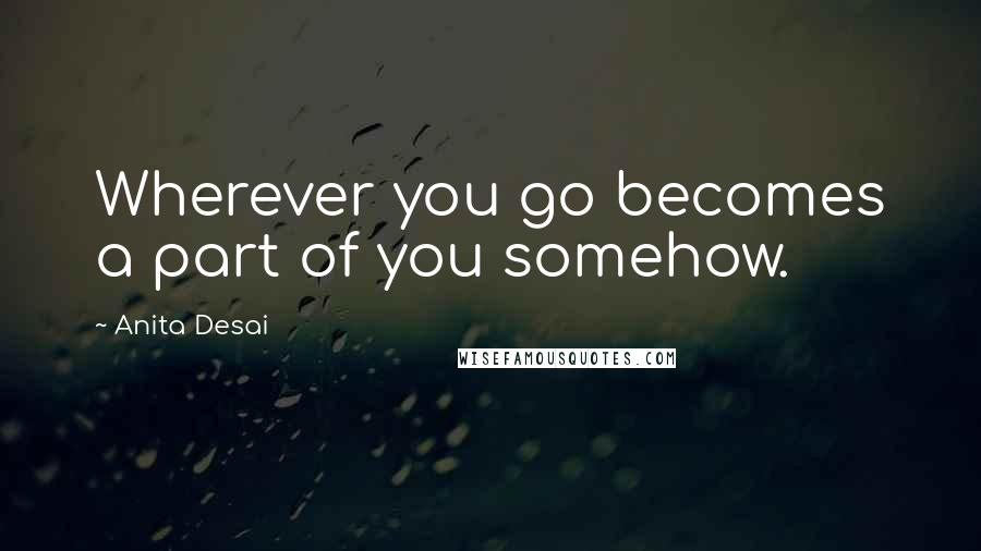 Anita Desai Quotes: Wherever you go becomes a part of you somehow.