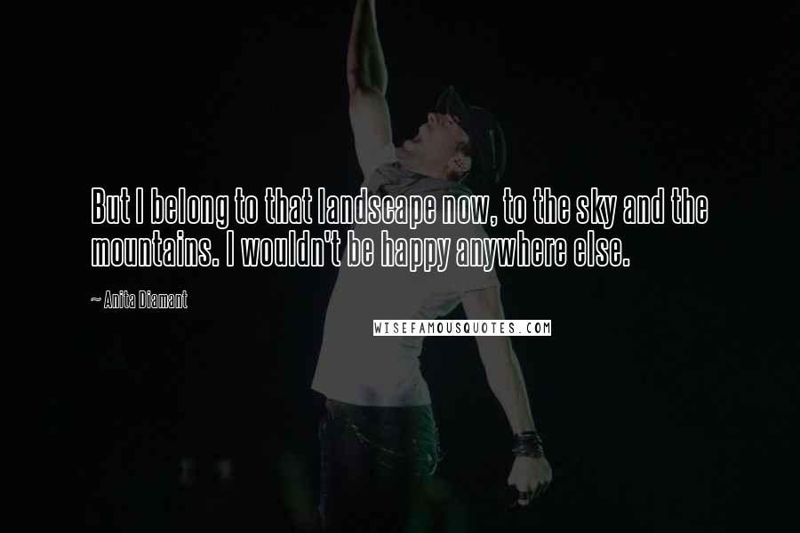 Anita Diamant Quotes: But I belong to that landscape now, to the sky and the mountains. I wouldn't be happy anywhere else.