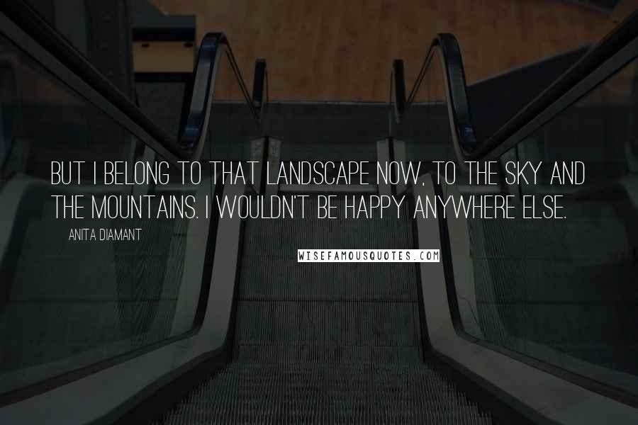 Anita Diamant Quotes: But I belong to that landscape now, to the sky and the mountains. I wouldn't be happy anywhere else.