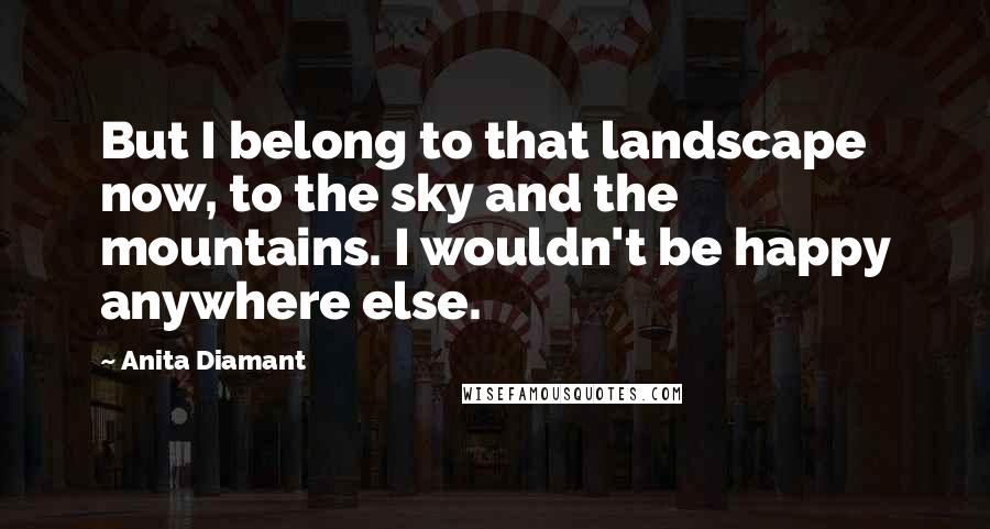 Anita Diamant Quotes: But I belong to that landscape now, to the sky and the mountains. I wouldn't be happy anywhere else.