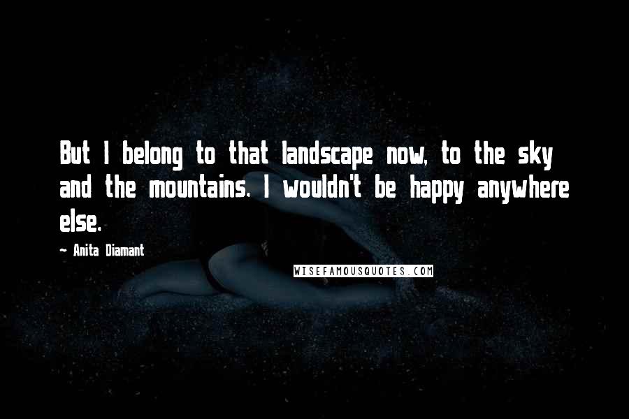 Anita Diamant Quotes: But I belong to that landscape now, to the sky and the mountains. I wouldn't be happy anywhere else.