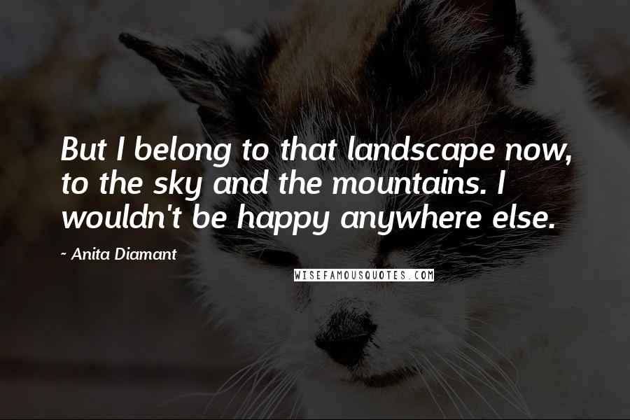 Anita Diamant Quotes: But I belong to that landscape now, to the sky and the mountains. I wouldn't be happy anywhere else.