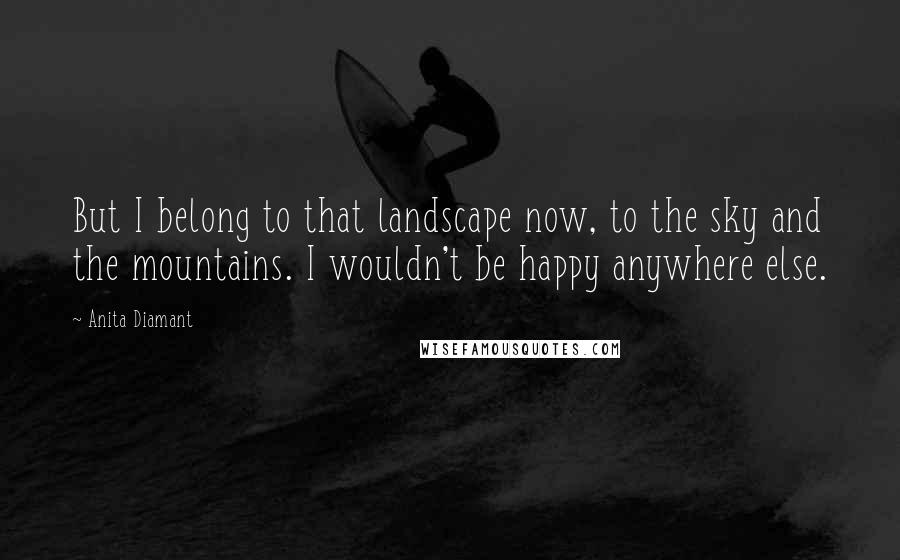 Anita Diamant Quotes: But I belong to that landscape now, to the sky and the mountains. I wouldn't be happy anywhere else.