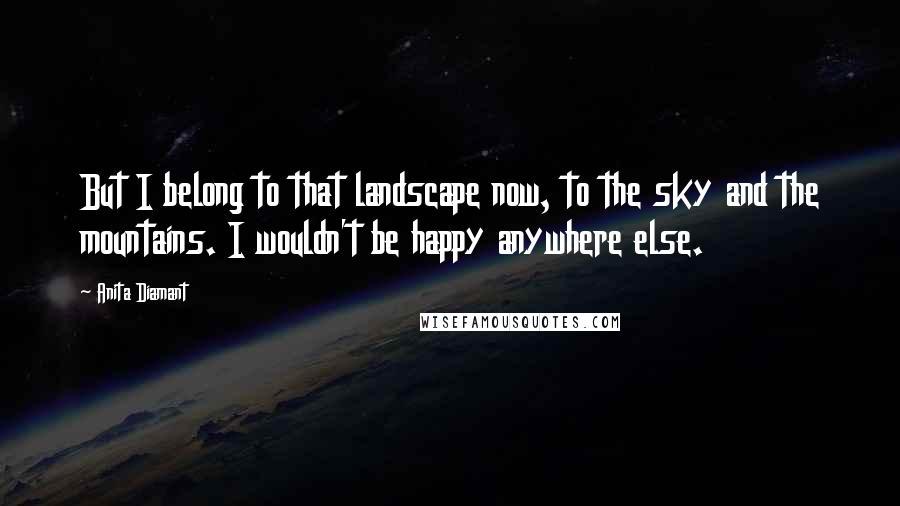 Anita Diamant Quotes: But I belong to that landscape now, to the sky and the mountains. I wouldn't be happy anywhere else.