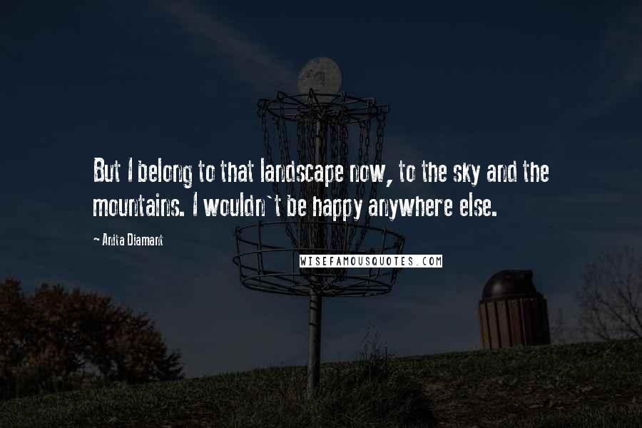 Anita Diamant Quotes: But I belong to that landscape now, to the sky and the mountains. I wouldn't be happy anywhere else.