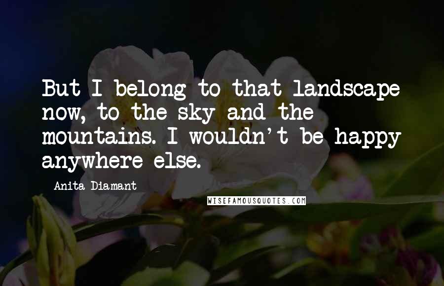 Anita Diamant Quotes: But I belong to that landscape now, to the sky and the mountains. I wouldn't be happy anywhere else.